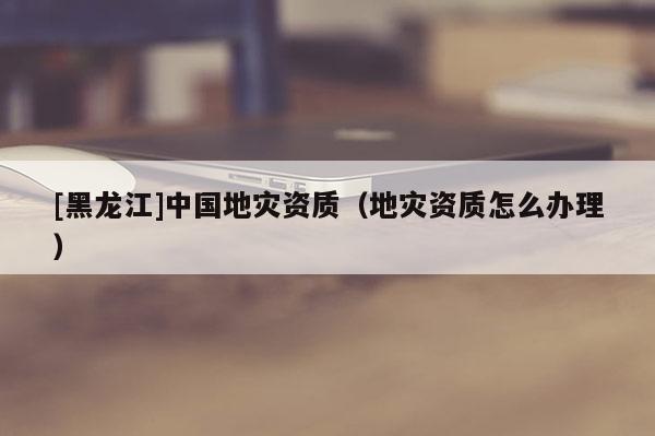 [黑龍江]中國地災資質（地災資質怎么辦理）
