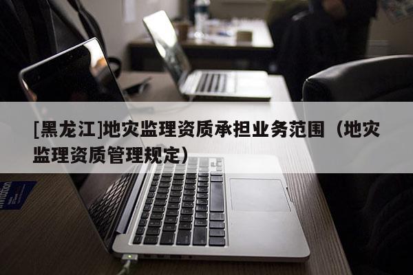 [黑龍江]地災監理資質承擔業務范圍（地災監理資質管理規定）