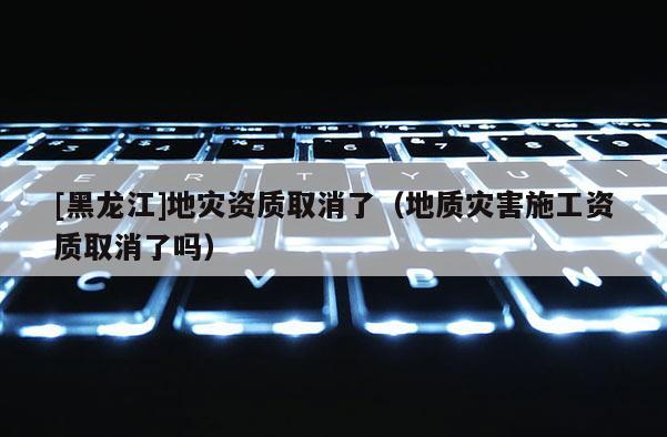 [黑龍江]地災資質取消了（地質災害施工資質取消了嗎）