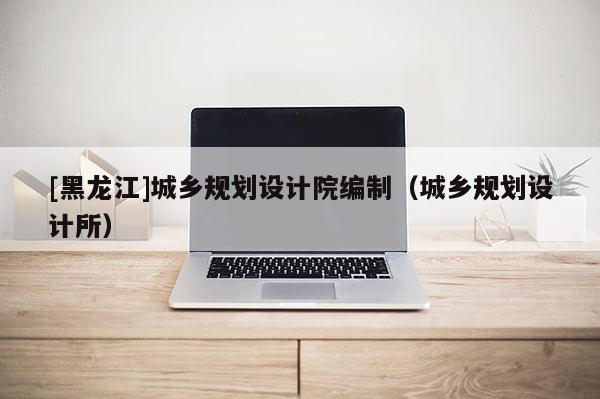 [黑龍江]城鄉規劃設計院編制（城鄉規劃設計所）