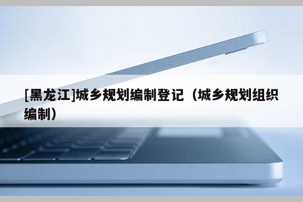 [黑龍江]城鄉規劃編制登記（城鄉規劃組織編制）