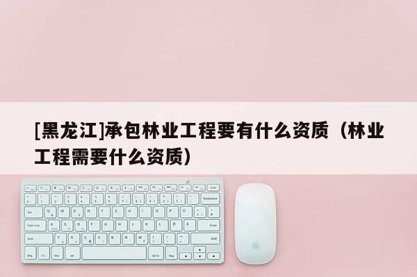 [黑龍江]承包林業工程要有什么資質（林業工程需要什么資質）