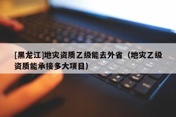 [黑龍江]地災資質乙級能去外省（地災乙級資質能承接多大項目）