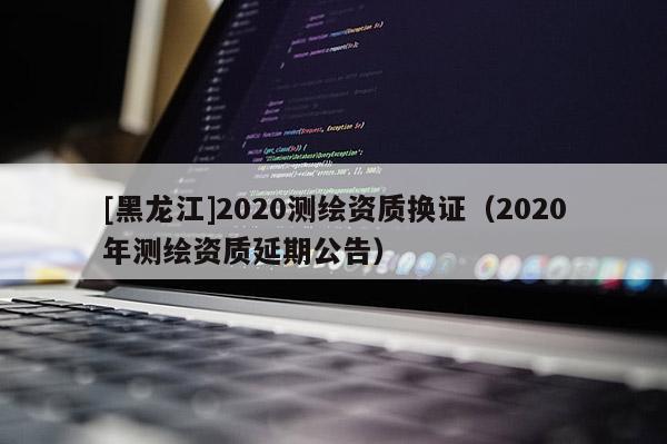 [黑龍江]2020測繪資質換證（2020年測繪資質延期公告）