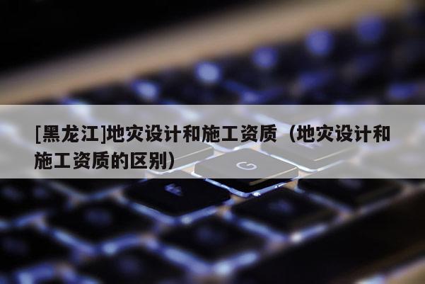 [黑龍江]地災(zāi)設(shè)計(jì)和施工資質(zhì)（地災(zāi)設(shè)計(jì)和施工資質(zhì)的區(qū)別）