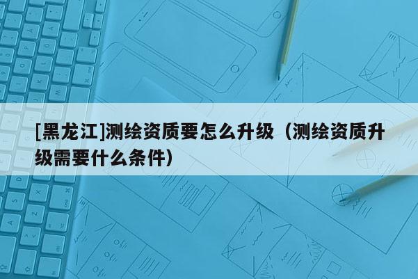 [黑龍江]測繪資質要怎么升級（測繪資質升級需要什么條件）