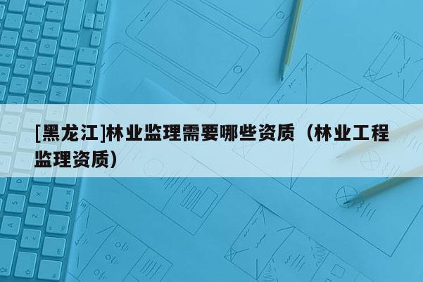 [黑龍江]林業監理需要哪些資質（林業工程監理資質）