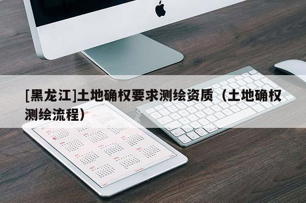 [黑龍江]土地確權要求測繪資質（土地確權測繪流程）