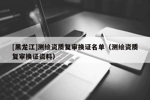 [黑龍江]測繪資質復審換證名單（測繪資質復審換證資料）