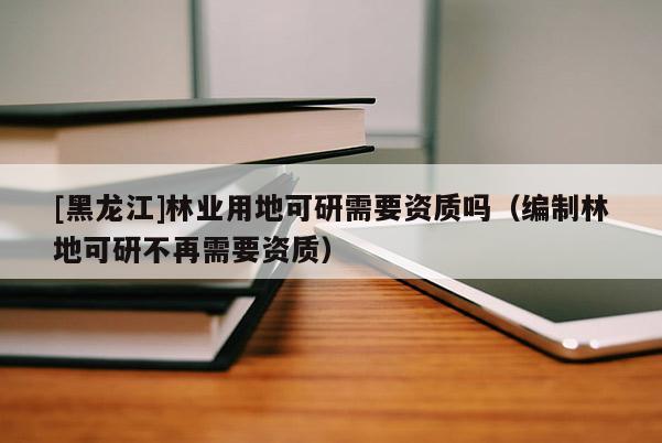 [黑龍江]林業用地可研需要資質嗎（編制林地可研不再需要資質）