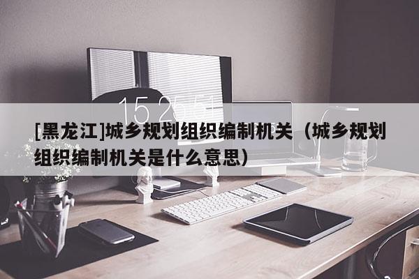 [黑龍江]城鄉規劃組織編制機關（城鄉規劃組織編制機關是什么意思）