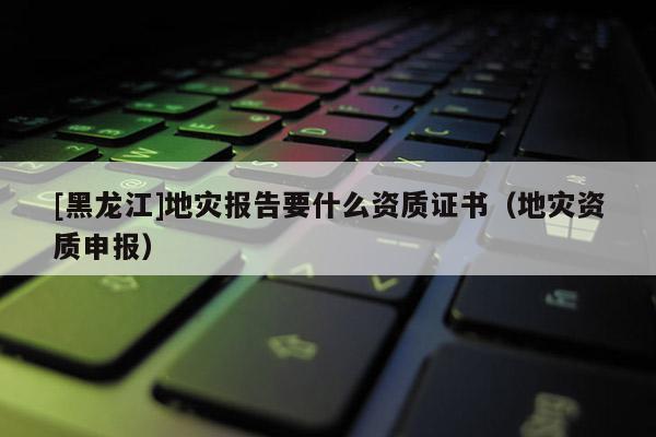 [黑龍江]地災報告要什么資質證書（地災資質申報）