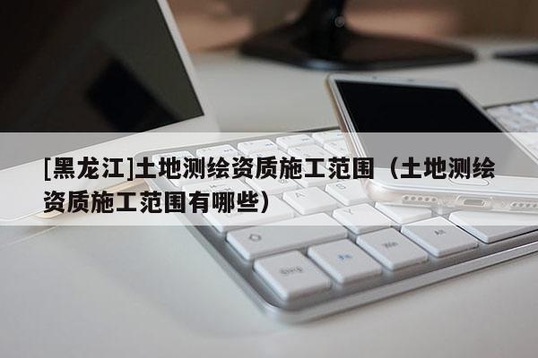 [黑龍江]土地測繪資質施工范圍（土地測繪資質施工范圍有哪些）