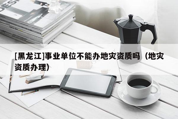 [黑龍江]事業單位不能辦地災資質嗎（地災資質辦理）