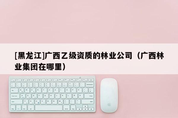 [黑龍江]廣西乙級資質的林業公司（廣西林業集團在哪里）