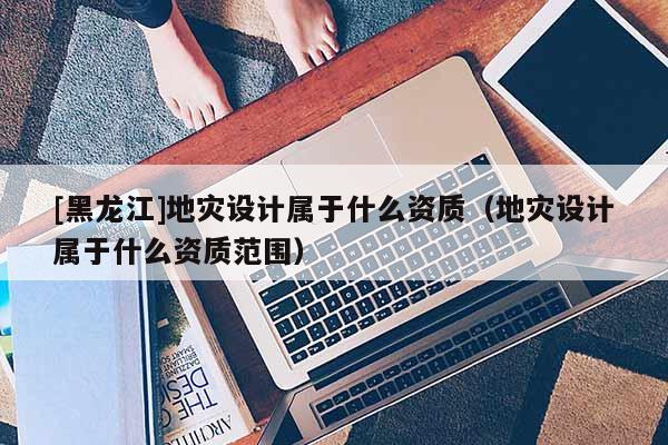 [黑龍江]地災設計屬于什么資質（地災設計屬于什么資質范圍）