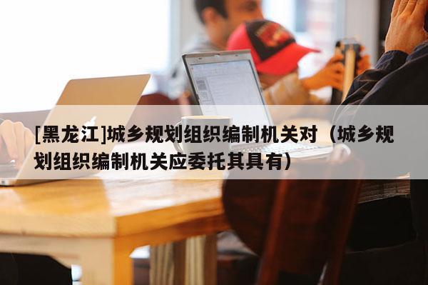[黑龍江]城鄉規劃組織編制機關對（城鄉規劃組織編制機關應委托其具有）