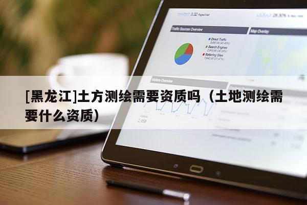 [黑龍江]土方測繪需要資質嗎（土地測繪需要什么資質）