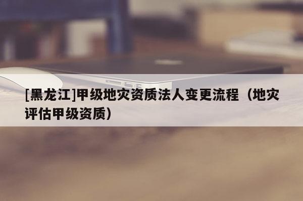 [黑龍江]甲級地災資質法人變更流程（地災評估甲級資質）
