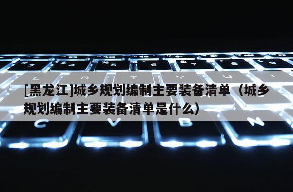 [黑龍江]城鄉規劃編制主要裝備清單（城鄉規劃編制主要裝備清單是什么）