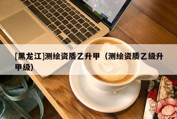 [黑龍江]測繪資質乙升甲（測繪資質乙級升甲級）