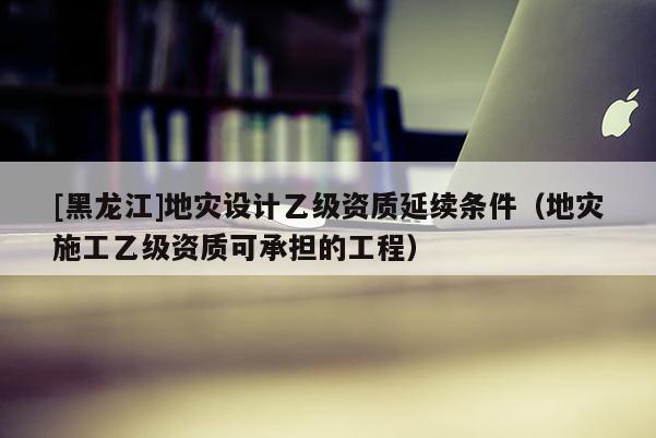 [黑龍江]地災設計乙級資質延續條件（地災施工乙級資質可承擔的工程）