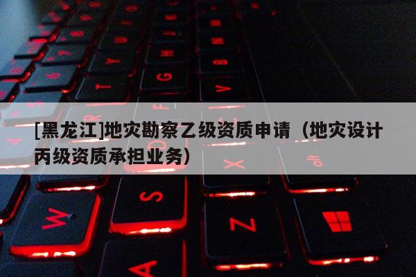 [黑龍江]地災(zāi)勘察乙級(jí)資質(zhì)申請(qǐng)（地災(zāi)設(shè)計(jì)丙級(jí)資質(zhì)承擔(dān)業(yè)務(wù)）