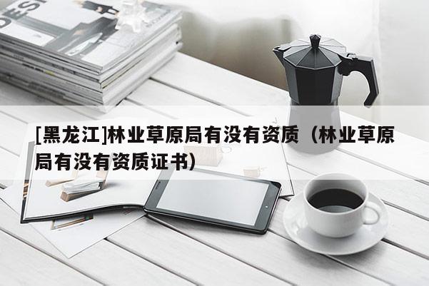 [黑龍江]林業草原局有沒有資質（林業草原局有沒有資質證書）