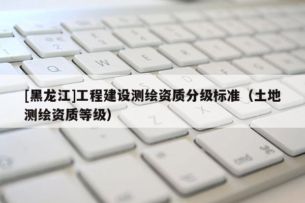 [黑龍江]工程建設測繪資質分級標準（土地測繪資質等級）