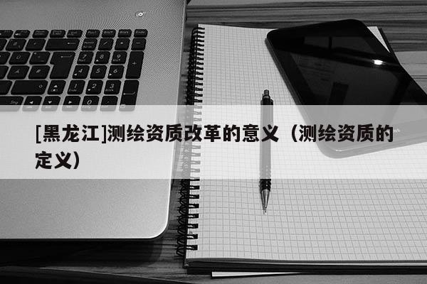 [黑龍江]測繪資質(zhì)改革的意義（測繪資質(zhì)的定義）