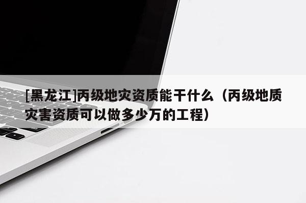 [黑龍江]丙級地災資質能干什么（丙級地質災害資質可以做多少萬的工程）