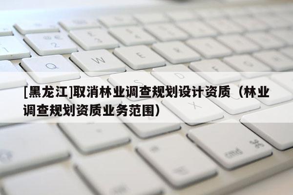 [黑龍江]取消林業調查規劃設計資質（林業調查規劃資質業務范圍）