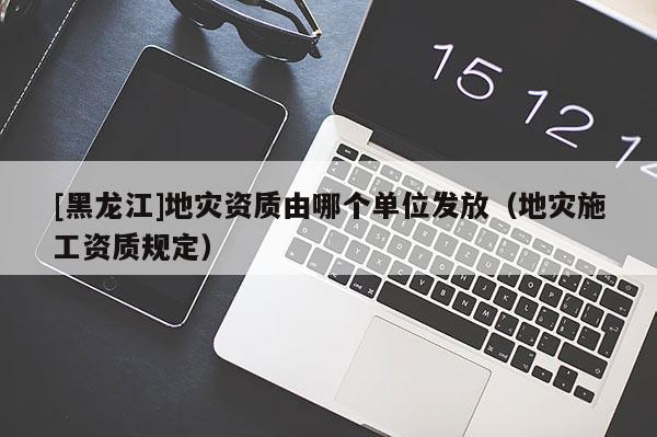 [黑龍江]地災(zāi)資質(zhì)由哪個(gè)單位發(fā)放（地災(zāi)施工資質(zhì)規(guī)定）