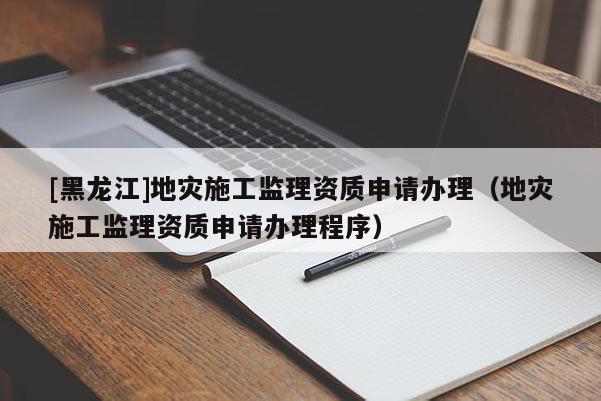[黑龍江]地災施工監理資質申請辦理（地災施工監理資質申請辦理程序）