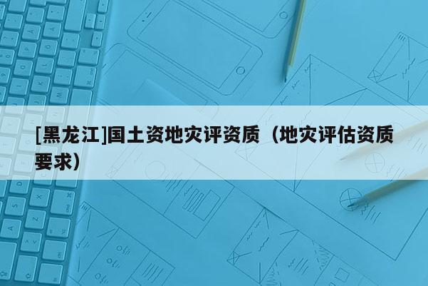 [黑龍江]國土資地災評資質（地災評估資質要求）