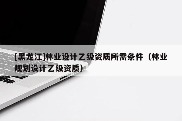 [黑龍江]林業設計乙級資質所需條件（林業規劃設計乙級資質）