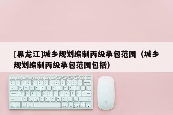 [黑龍江]城鄉(xiāng)規(guī)劃編制丙級承包范圍（城鄉(xiāng)規(guī)劃編制丙級承包范圍包括）