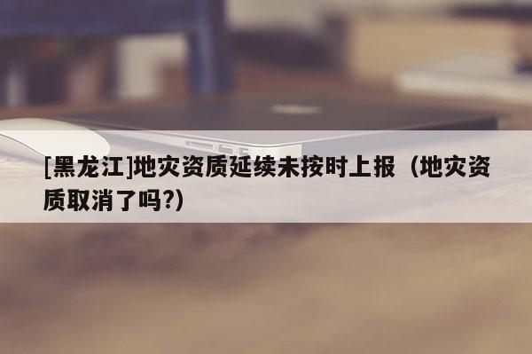 [黑龍江]地災資質延續(xù)未按時上報（地災資質取消了嗎?）