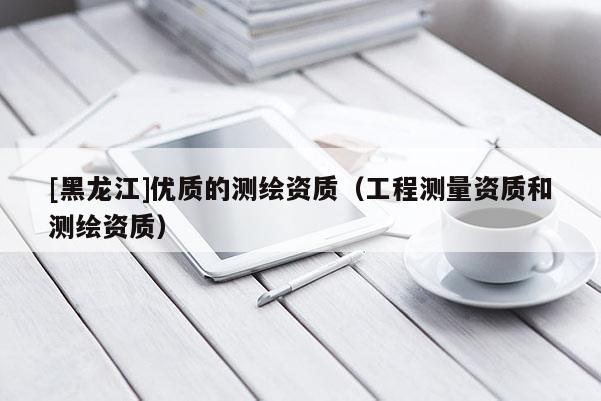 [黑龍江]優(yōu)質(zhì)的測(cè)繪資質(zhì)（工程測(cè)量資質(zhì)和測(cè)繪資質(zhì)）