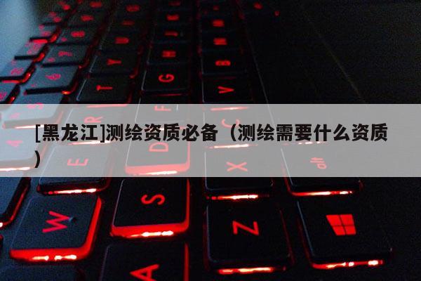 [黑龍江]測繪資質必備（測繪需要什么資質）