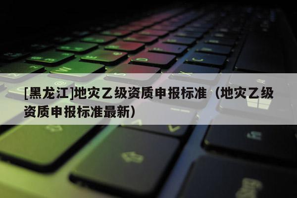 [黑龍江]地災乙級資質申報標準（地災乙級資質申報標準最新）