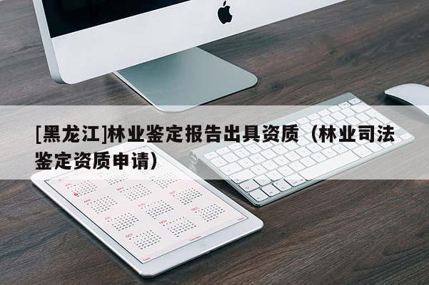 [黑龍江]林業(yè)鑒定報(bào)告出具資質(zhì)（林業(yè)司法鑒定資質(zhì)申請(qǐng)）
