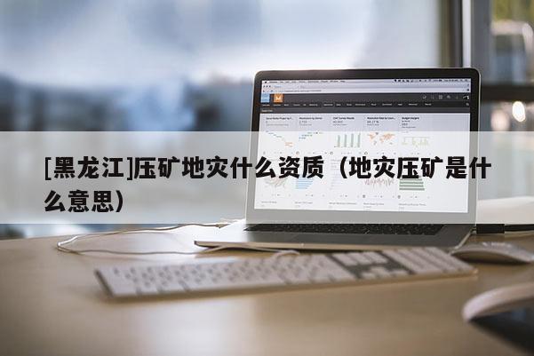 [黑龍江]壓礦地災什么資質（地災壓礦是什么意思）