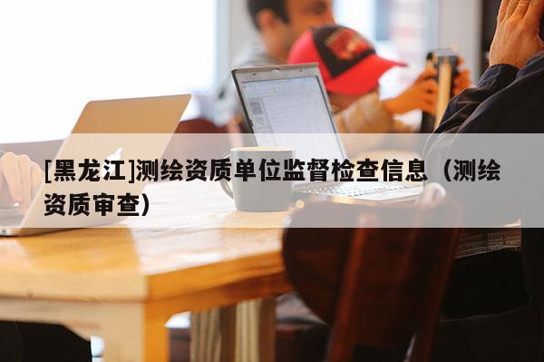 [黑龍江]測繪資質單位監督檢查信息（測繪資質審查）