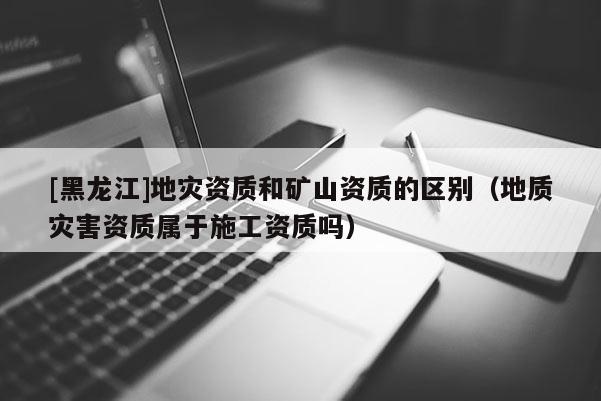 [黑龍江]地災資質和礦山資質的區別（地質災害資質屬于施工資質嗎）