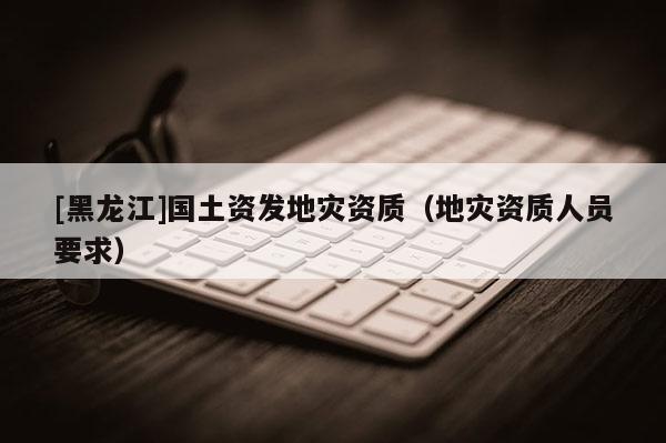 [黑龍江]國土資發地災資質（地災資質人員要求）