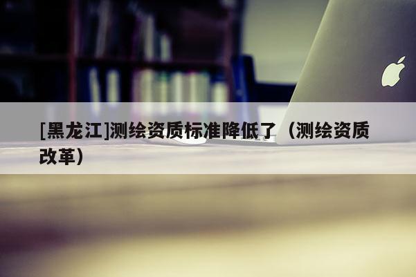 [黑龍江]測繪資質標準降低了（測繪資質 改革）