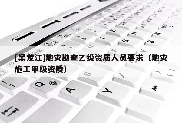 [黑龍江]地災勘查乙級資質人員要求（地災施工甲級資質）