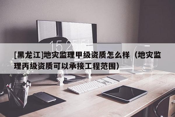[黑龍江]地災監理甲級資質怎么樣（地災監理丙級資質可以承接工程范圍）