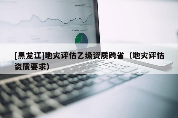 [黑龍江]地災評估乙級資質跨省（地災評估資質要求）